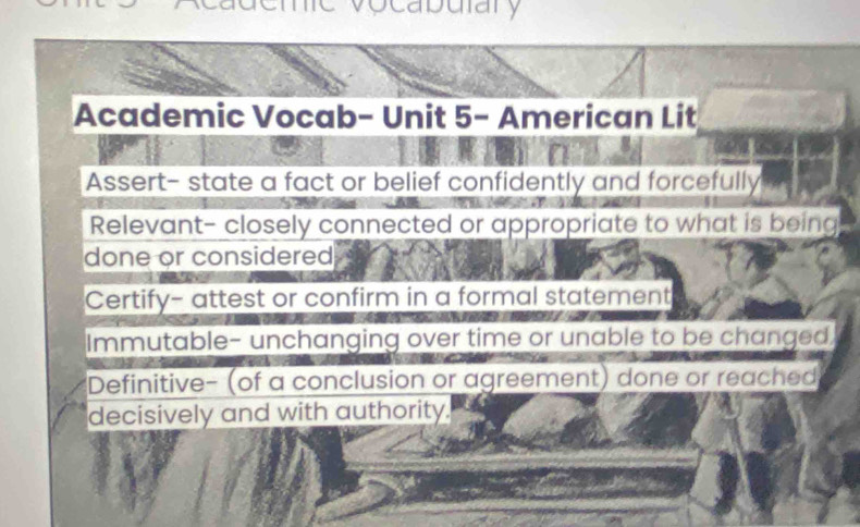 ocabuiary
Academic Vocab- Unit 5- American Lit
Assert- state a fact or belief confidently and forcefully
Relevant- closely connected or appropriate to what is being
done or considered
Certify- attest or confirm in a formal statement
Immutable- unchanging over time or unable to be changed,
Definitive- (of a conclusion or agreement) done or reached
decisively and with authority.