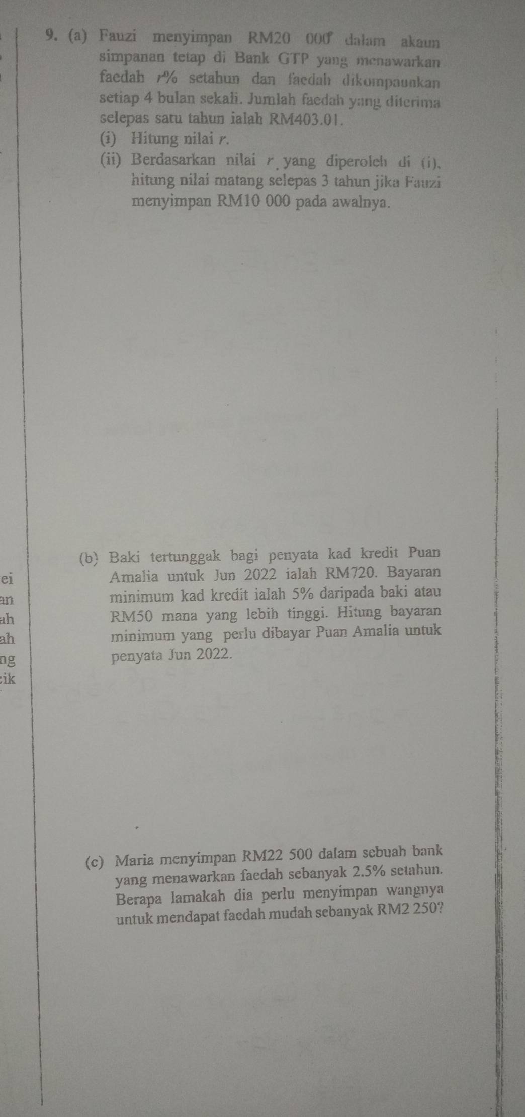 Fauzi menyimpan RM20 000 dalam akaun 
simpanan tetap di Bank GTP yang menawarkan 
faedah 7% setahun dan faedah dikompaunkan 
setiap 4 bulan sekali. Jumlah faedah yang diterima 
selepas satu tahun ialah RM403.01. 
(i) Hitung nilai r. 
(ii) Berdasarkan nilai ryang diperolch di (i). 
hitung nilai matang selepas 3 tahun jika Fauzi 
menyimpan RM10 000 pada awalnya. 
(b) Baki tertunggak bagi penyata kad kredit Puan 
ei Amalia untuk Jun 2022 ialah RM720. Bayaran 
an minimum kad kredit ialah 5% daripada baki atau 
ah RM50 mana yang lebih tinggi. Hitung bayaran 
ah minimum yang perlu dibayar Puan Amalia untuk 
ng penyata Jun 2022. 
ik 
(c) Maria menyimpan RM22 500 dalam sebuah bank 
yang menawarkan faedah sebanyak 2.5% setahun. 
Berapa lamakah dia perlu menyimpan wangnya 
untuk mendapat facdah mudah sebanyak RM2 250?