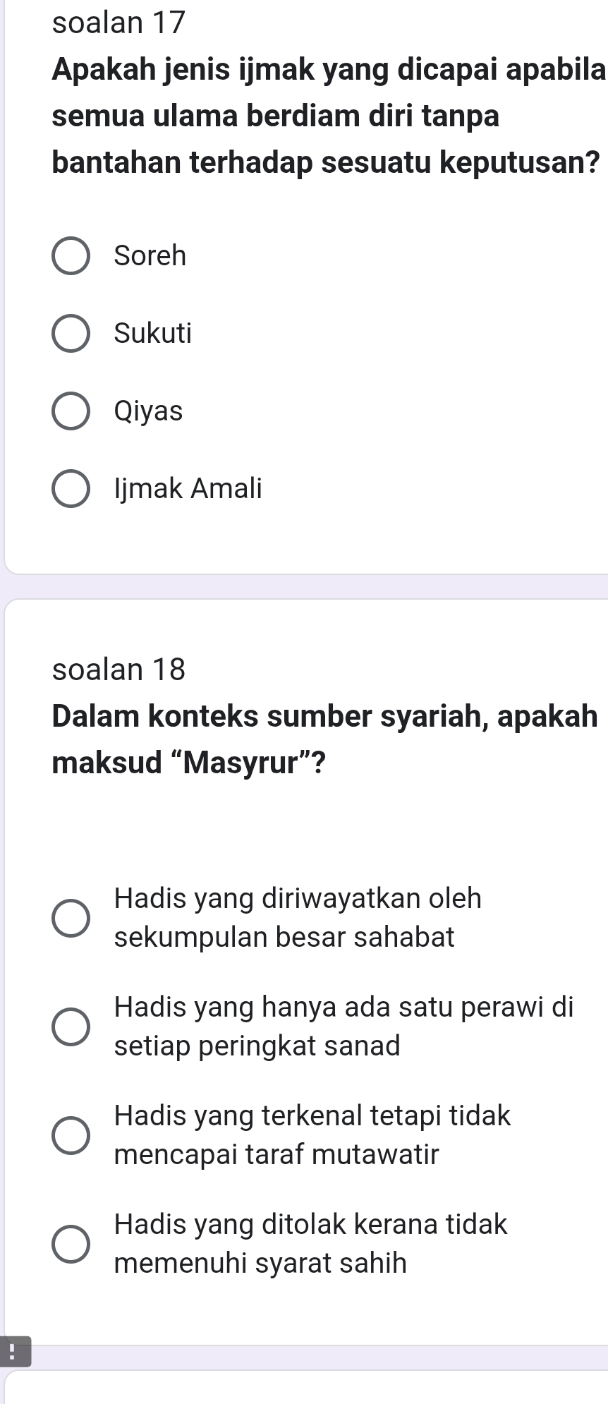 soalan 17
Apakah jenis ijmak yang dicapai apabila
semua ulama berdiam diri tanpa
bantahan terhadap sesuatu keputusan?
Soreh
Sukuti
Qiyas
Ijmak Amali
soalan 18
Dalam konteks sumber syariah, apakah
maksud “Masyrur”?
Hadis yang diriwayatkan oleh
sekumpulan besar sahabat
Hadis yang hanya ada satu perawi di
setiap peringkat sanad
Hadis yang terkenal tetapi tidak
mencapai taraf mutawatir
Hadis yang ditolak kerana tidak
memenuhi syarat sahih
!