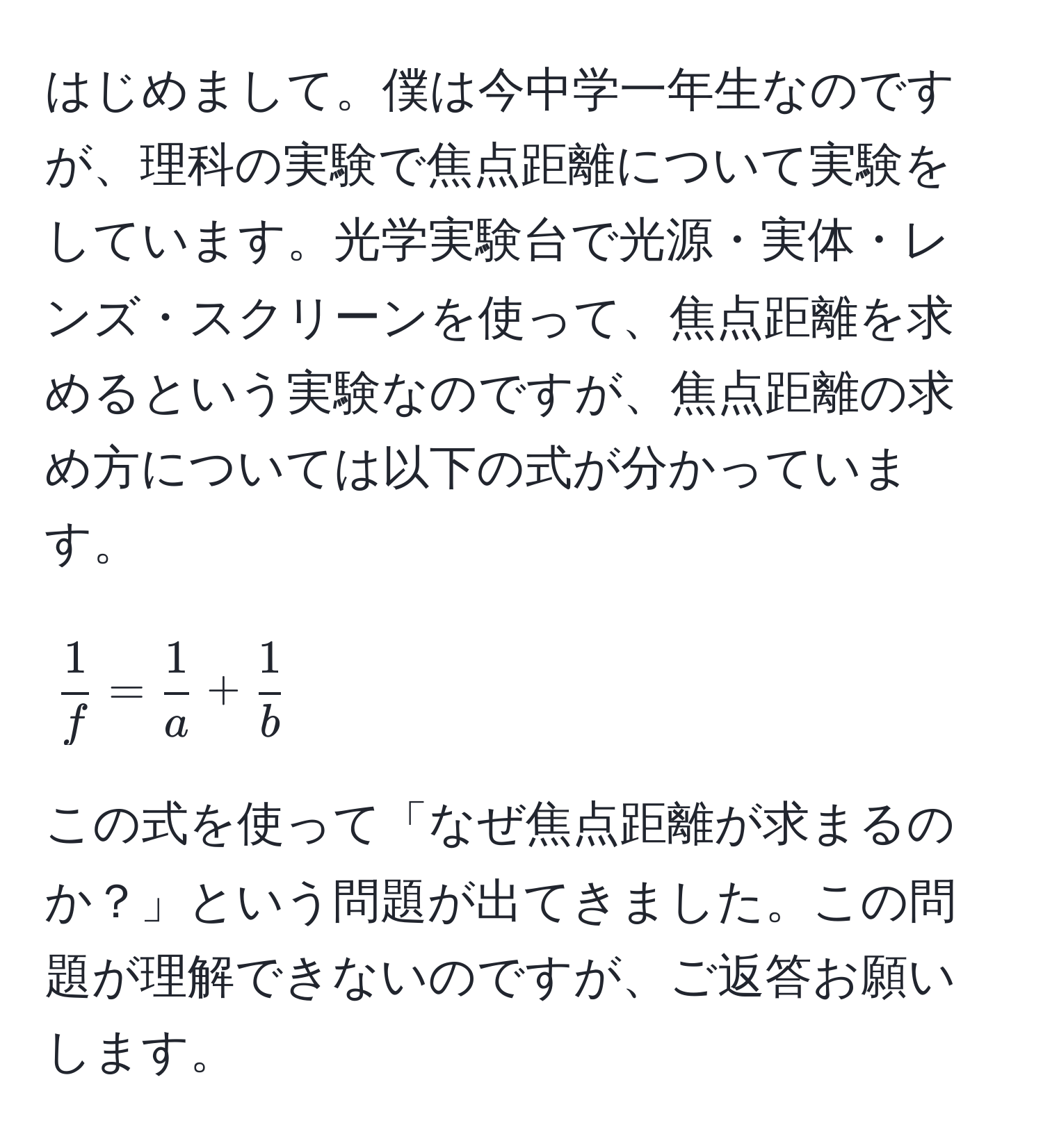 はじめまして。僕は今中学一年生なのですが、理科の実験で焦点距離について実験をしています。光学実験台で光源・実体・レンズ・スクリーンを使って、焦点距離を求めるという実験なのですが、焦点距離の求め方については以下の式が分かっています。  
[
 1/f  =  1/a  +  1/b 
]  
この式を使って「なぜ焦点距離が求まるのか？」という問題が出てきました。この問題が理解できないのですが、ご返答お願いします。