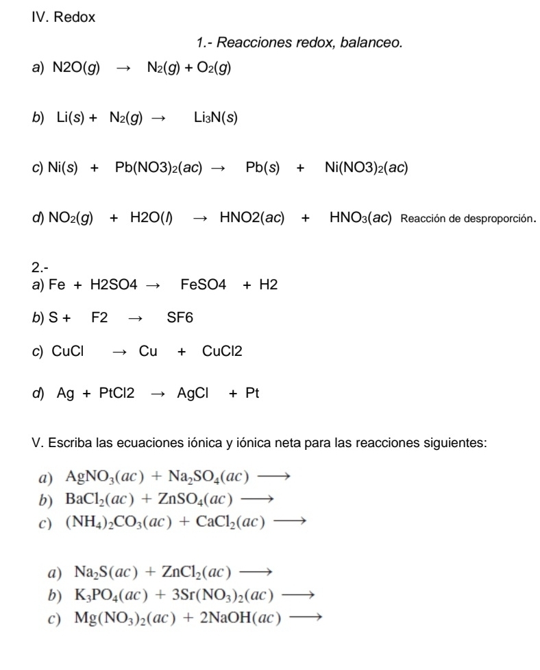 Redox 
1.- Reacciones redox, balanceo. 
a) N2O(g)to N_2(g)+O_2(g)
b) Li(s)+N_2(g)to Li_3N(s)
c) Ni(s)+Pb(NO3)_2(ac)to Pb(s)+Ni(NO3)_2(ac)
d) NO_2(g)+H2O(l)to HNO2(ac)+HNO_3(ac) Reacción de desproporción. 
2.- 
a) Fe+H2SO4to FeSO4+H2
b) S+F2to SF6
c) CuClto Cu+CuCl2
d) Ag+PtCl2to AgCl+Pt
V. Escriba las ecuaciones iónica y iónica neta para las reacciones siguientes: 
a) AgNO_3(ac)+Na_2SO_4(ac)to
b) BaCl_2(ac)+ZnSO_4(ac)to
c) (NH_4)_2CO_3(ac)+CaCl_2(ac)to
a) Na_2S(ac)+ZnCl_2(ac)to
b) K_3PO_4(ac)+3Sr(NO_3)_2(ac)to
c) Mg(NO_3)_2(ac)+2NaOH(ac)to