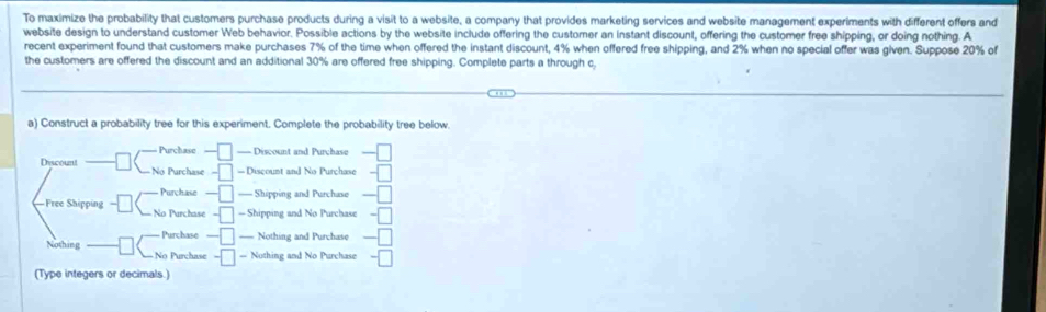 To maximize the probability that customers purchase products during a visit to a website, a company that provides marketing services and website management experiments with different offers and
website design to understand customer Web behavior. Possible actions by the website include offering the customer an instant discount, offering the customer free shipping, or doing nothing. A
recent experiment found that customers make purchases 7% of the time when offered the instant discount, 4% when offered free shipping, and 2% when no special offer was given. Suppose 20% of
the customers are offered the discount and an additional 30% are offered free shipping. Complete parts a through c
a) Construct a probability tree for this experiment. Complete the probability tree below.
Purchase === Discount and Purchase
Discount No Purchase = Discount and No Purchase
Purchase === Shipping and Purchase
Free Shipping No Purchase — Shipping and No Purchase
Purchase == Nothing and Purchase
Nothing No Purchase — Nothing and No Purchase
(Type integers or decimals.)