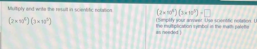 Multiply and write the result in scientific notation.
(2* 10^6)(3* 10^5)=□
(2* 10^6)(3* 10^5)
(Simplify your answer. Use scientific notation. U 
the multiplication symbol in the math palette 
as needed.)