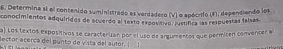 Determina si el contenido suministrado es verdadero (V) o apócrifo (F), dependiendo los 
conocimientos adquiridos de acuerdo al texto expositivo. Justífica las respuestas falsas. 
a) Los textos expositivos se caracterizan por el uso de argumentos que permitén convencer al 
lector acerca del punto de vista del autor. (