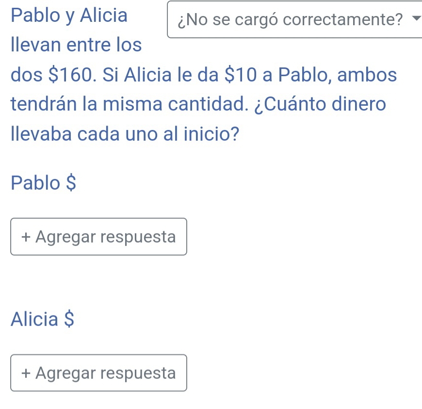 Pablo y Alicia ¿No se cargó correctamente?
Ilevan entre los
dos $160. Si Alicia le da $10 a Pablo, ambos
tendrán la misma cantidad. ¿Cuánto dinero
llevaba cada uno al inicio?
Pablo $
+ Agregar respuesta
Alicia $
+ Agregar respuesta