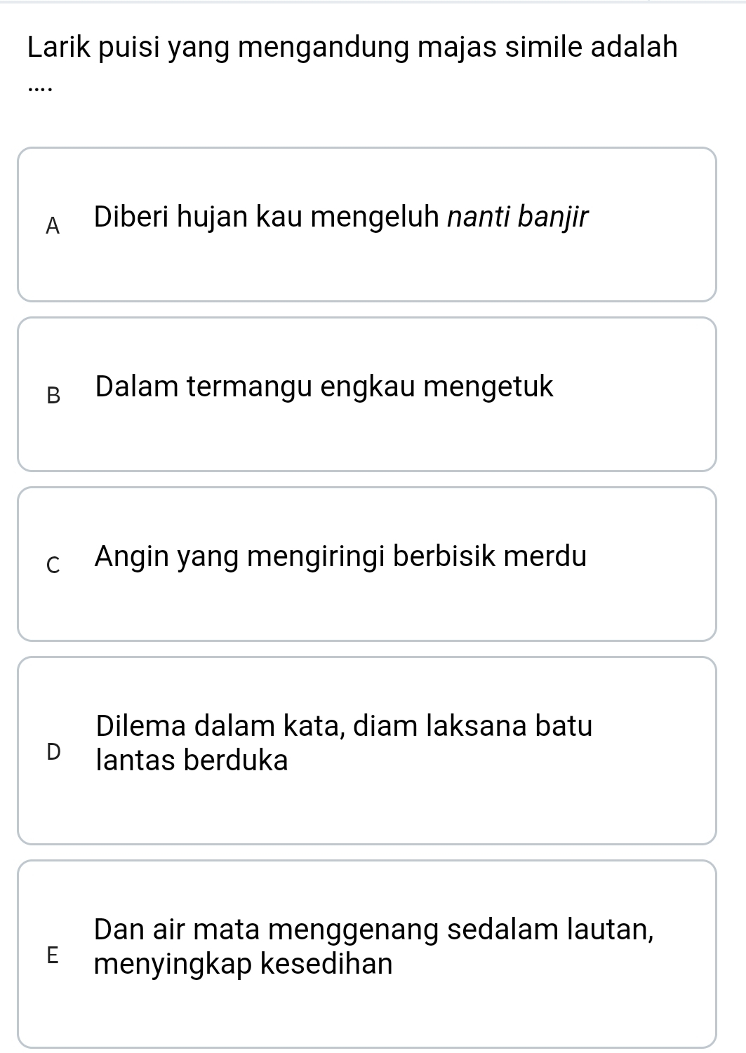 Larik puisi yang mengandung majas simile adalah
…
A Diberi hujan kau mengeluh nanti banjir
B Dalam termangu engkau mengetuk
c Angin yang mengiringi berbisik merdu
Dilema dalam kata, diam laksana batu
D lantas berduka
Dan air mata menggenang sedalam lautan,
E menyingkap kesedihan