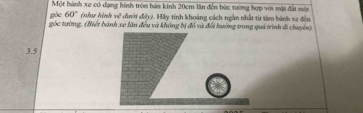 Một bánh xe có dạng hình tròn bán kính 20cm lăn đến bức tường hợp với mặt đất một 
góc 60° (như hình vẽ dưới đây). Hãy tính khoảng cách ngắn nhất từ tâm bánh xe đến 
góc tường. (Biết bánh xe lăn đều và không bị đổ và đổi hướng trong quá trình di chuyển)
3.5