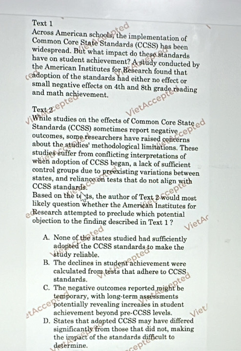 Text 1
Across American schools, the implementation of
Common Core State Standards (CCSS) has been
widespread. But what impact do these standards
have on student achievement? A study conducted by
the American Institutes for Research found that
cadoption of the standards had either no effect or
small negative effects on 4th and 8th grade reading
and math achievement.
Text 2
While studies on the effects of Common Core State d
Standards (CCSS) sometimes report negative
outcomes, some researchers have raised concerns
about the studies' methodological limitations. These
studies suffer from conflicting interpretations of
when adoption of CCSS began, a lack of sufficient
control groups due to preexisting variations between
states, and reliance on tests that do not align with
CCSS standards.
Based on the tets, the author of Text 2 would most
likely question whether the American Institutes for
Research attempted to preclude which potential
objection to the finding described in Text 1 ?
A. None of the states studied had sufficiently
adopted the CCSS standards to make the
study reliable.
B. The declines in student achievement were
calculated from tests that adhere to CCSS
standards.
C. The negative outcomes reported might be
temporary, with long-term assessments
M ACCe potentially revealing increases in student
achievement beyond pre-CCSS levels.
D. States that adopted CCSS may have differed
significantly from those that did not, making
the impact of the standards difficult to
determine.