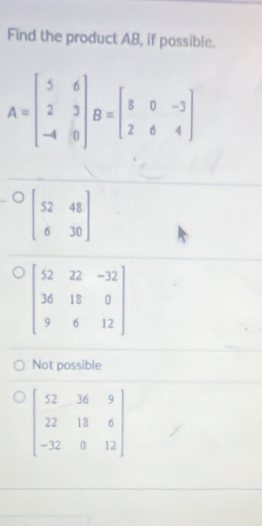 Find the product AB, if possible.
A=beginbmatrix 5&6 2&3 -4&0endbmatrix B=beginbmatrix 8&0&-3 2&6&4endbmatrix
beginbmatrix 52&48 6&30endbmatrix
Not possible