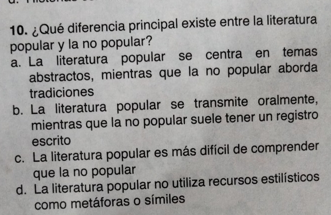 ¿Qué diferencia principal existe entre la literatura
popular y la no popular?
a. La literatura popular se centra en temas
abstractos, mientras que la no popular aborda
tradiciones
b. La literatura popular se transmite oralmente,
mientras que la no popular suele tener un registro
escrito
c. La literatura popular es más difícil de comprender
que la no popular
d. La literatura popular no utiliza recursos estilísticos
como metáforas o símiles