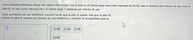 Una compañía telefónica ofrece dos planes mensuales. Con el plan A, el cliente paga una cuota mensual de $4.60 más 6 centavos por minuto de uso. Con el 
plan B, no hay cuota mensual pero el cliente paga 7 centavos por minuto de uso. 
¿Qué cantidades de uso telefónico mensual harán que el plan A cueste más que el plan B? 
Utilizar m para el número de minutos de uso telefónico y resolver la desigualdad para #.
□ □ >□ □ ≤ □
□ ≥ □