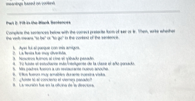 meanings based on context. 
Part 2: Fill-in-the-Blank Sentences 
Complete the sentences below with the correct preterite form of ser or fr. Then, write whether 
the verb means "to be" or "to go" in the context of the sentence. 
1. Ayer ful al parque con mis amigos. 
2. La liesta fue muy divertida. 
3. Nosotros fuimos al cine el zábado pasado. 
4. Tú fuiste el estudiante más inteligente de la clase el año pasado, 
5. Mis padres fueron a un restaurante nuevo anoche. 
6. Ellos fueron muy amables durante nuestrá visita. 
¿ fuiste tú al concierto el viernes pasado? 
8. La reunión fue en la oficina de la directora.