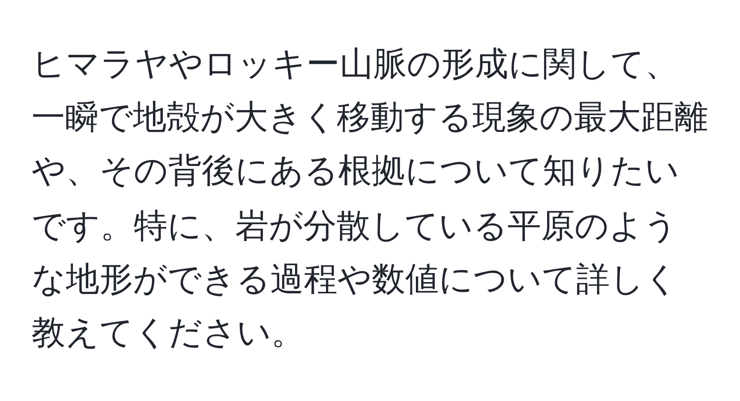 ヒマラヤやロッキー山脈の形成に関して、一瞬で地殻が大きく移動する現象の最大距離や、その背後にある根拠について知りたいです。特に、岩が分散している平原のような地形ができる過程や数値について詳しく教えてください。