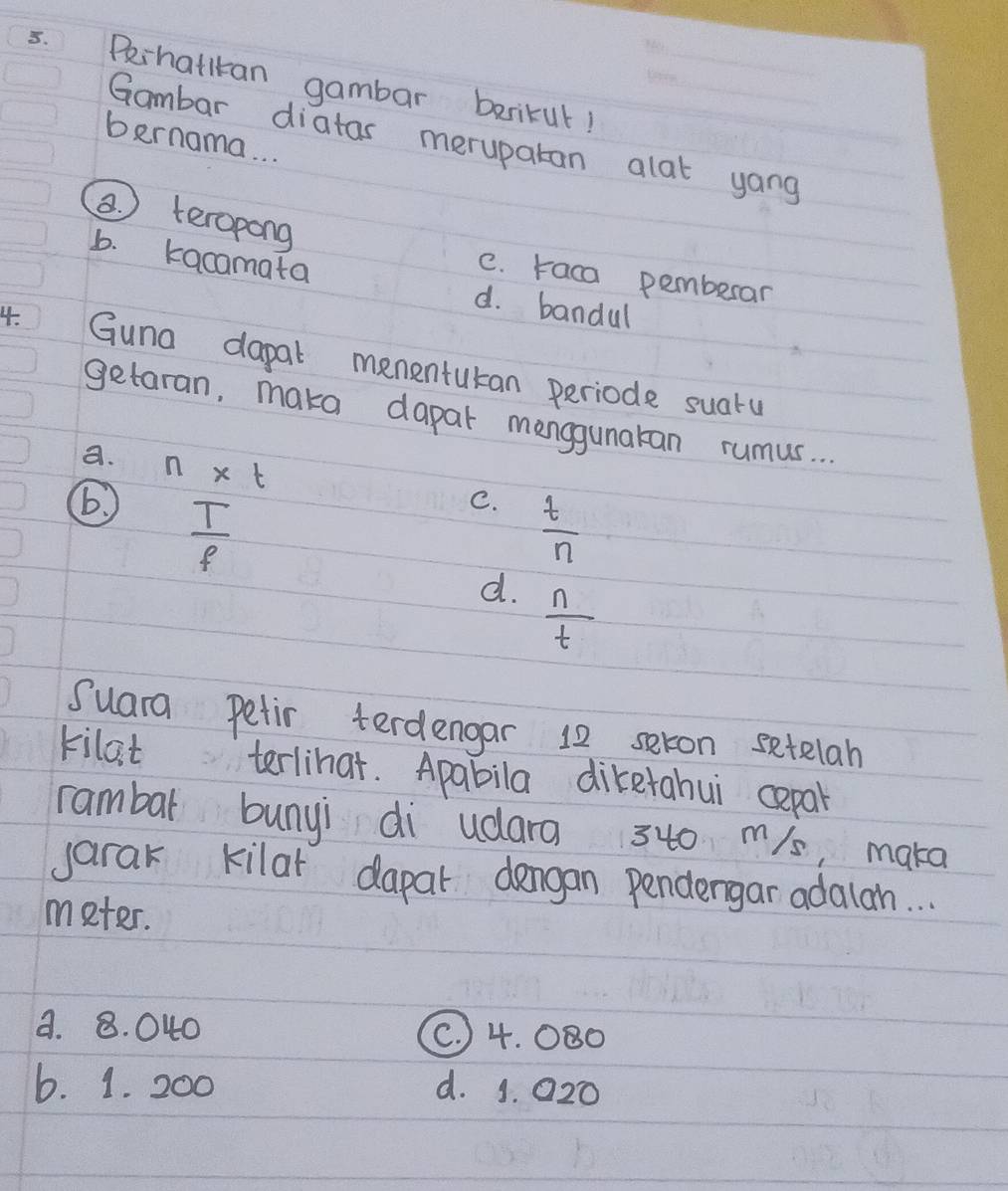 Pehatlran gambar barikut!
Gambar diatas merupatan alat yong
bernama. . .
(. teropong
C. raca pemberar
b. kacamata d. bandul
4. Guna dapal menentutan periode suaru
getaran, maka dapar manggunakan rumus. . .
a. n* t
 T/f 
C.  t/n 
d.  n/t 
Suara Petir terdengar 12 seron setelah
kilat terlihat. Apabila diketahui cepal
rambal bunyi di udara 340 m/s, maka
jarak kilar dapar dengan pendergar adalan. . .
meter.
a. 8. 040 (. 4. 080
6. 1. 200 d. 1. 020