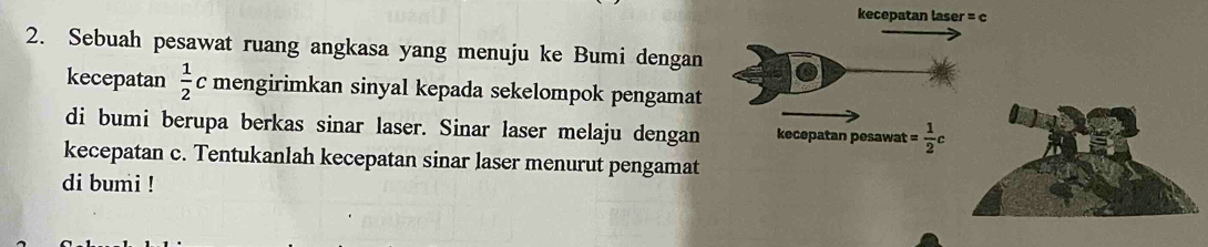 kecepatan laser = c
2. Sebuah pesawat ruang angkasa yang menuju ke Bumi dengan 
kecepatan  1/2 c mengirimkan sinyal kepada sekelompok pengamat 
di bumi berupa berkas sinar laser. Sinar laser melaju dengan kecepatan pesawat = 1/2 c
kecepatan c. Tentukanlah kecepatan sinar laser menurut pengamat 
di bumi !