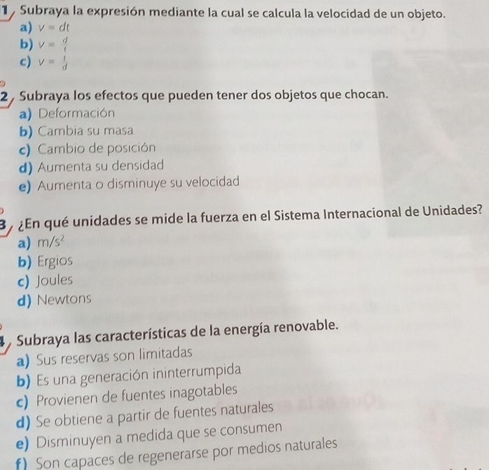 Subraya la expresión mediante la cual se calcula la velocidad de un objeto.
a) v=dt
b) V= d/t 
c) v= t/d 
2 , Subraya los efectos que pueden tener dos objetos que chocan.
a) Deformación
b) Cambia su masa
c) Cambio de posición
d) Aumenta su densidad
e) Aumenta o disminuye su velocidad
B a ¿En qué unidades se mide la fuerza en el Sistema Internacional de Unidades?
a) m/s^2
b) Ergios
c) Joules
d) Newtons
Subraya las características de la energía renovable.
a) Sus reservas son limitadas
b) Es una generación ininterrumpida
c) Provienen de fuentes inagotables
d) Se obtiene a partir de fuentes naturales
e) Disminuyen a medida que se consumen
) Son capaces de regenerarse por medios naturales