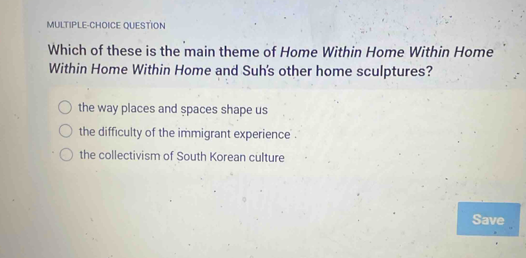 MULTIPLE-CHOICE QUESTION
Which of these is the main theme of Home Within Home Within Home
Within Home Within Home and Suh's other home sculptures?
the way places and spaces shape us
the difficulty of the immigrant experience .
the collectivism of South Korean culture
Save