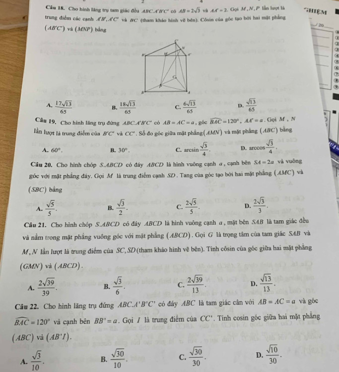 Cho hình lãng trụ tam giác đều ABC⊥ A'B'C' có AB=2sqrt(3) và AA'=2 :. Gọi M , N, P lần lượt là
Ghiệm
trung điểm các cạnh A'B',A'C' và #C' (tham kháo hình vẽ bên). Côsin của gốc tạo bởi hai mặt phẳng
(AB'C') và (MNP) bằng
20
a
α
a
7
A.  17sqrt(13)/65  B.  18sqrt(13)/65  C.  6sqrt(13)/65  D.  sqrt(13)/65 
Câu 19. Cho hình lăng trụ đứng ABC. 4'B'C' có AB=AC=a , góc widehat BAC=120°,AA'=a. Gọi M , N
lần lượt là trung điểm của B'C' và CC'. Số đo góc giữa mặt phẳng(AMN) và mặt phẳng (ABC) bằng
A. 60°, B. 30°. C. aresin  sqrt(3)/4 . D. arccos  sqrt(3)/4 .
Câu 20. Cho hình chóp S.ABCD có đây ABCD là hình vuông cạnh a, cạnh bên SA=2a và vuông
góc với mặt phẳng đáy. Gọi M là trung điểm cạnh SD. Tang của góc tạo bởi hai mặt phẳng (AMC) và
(SBC) bằng
A.  sqrt(5)/5 . B.  sqrt(3)/2 . C.  2sqrt(5)/5 . D.  2sqrt(3)/3 .
Cầu 21. Cho hình chóp S.ABCD có đây ABCD là hình vuông cạnh a, mặt bên SAB là tam giác đều
và nằm trong mặt phẳng vuông góc với mặt phẳng (ABCD). Gọi G là trọng tâm của tam giác SAB và
M, N lần lượt là trung điểm của SC,SD (tham khảo hình vẽ bên). Tính côsin của góc giữa hai mặt phẳng
(GMN) và (ABCD).
A.  2sqrt(39)/39 . B.  sqrt(3)/6 . C.  2sqrt(39)/13 . D.  sqrt(13)/13 .
Câu 22. Cho hình lăng trụ đứng  ABC A'B'C' có đáy ABC là tam giác cân với AB=AC=a và góc
widehat BAC=120° và cạnh bên BB'=a. Gọi / là trung điểm của CC' Tính cosin góc giữa hai mặt phẳng
(ABC) vả (AB'I).
A.  sqrt(3)/10 .  sqrt(30)/10 . C.  sqrt(30)/30 . D.  sqrt(10)/30 .
B.