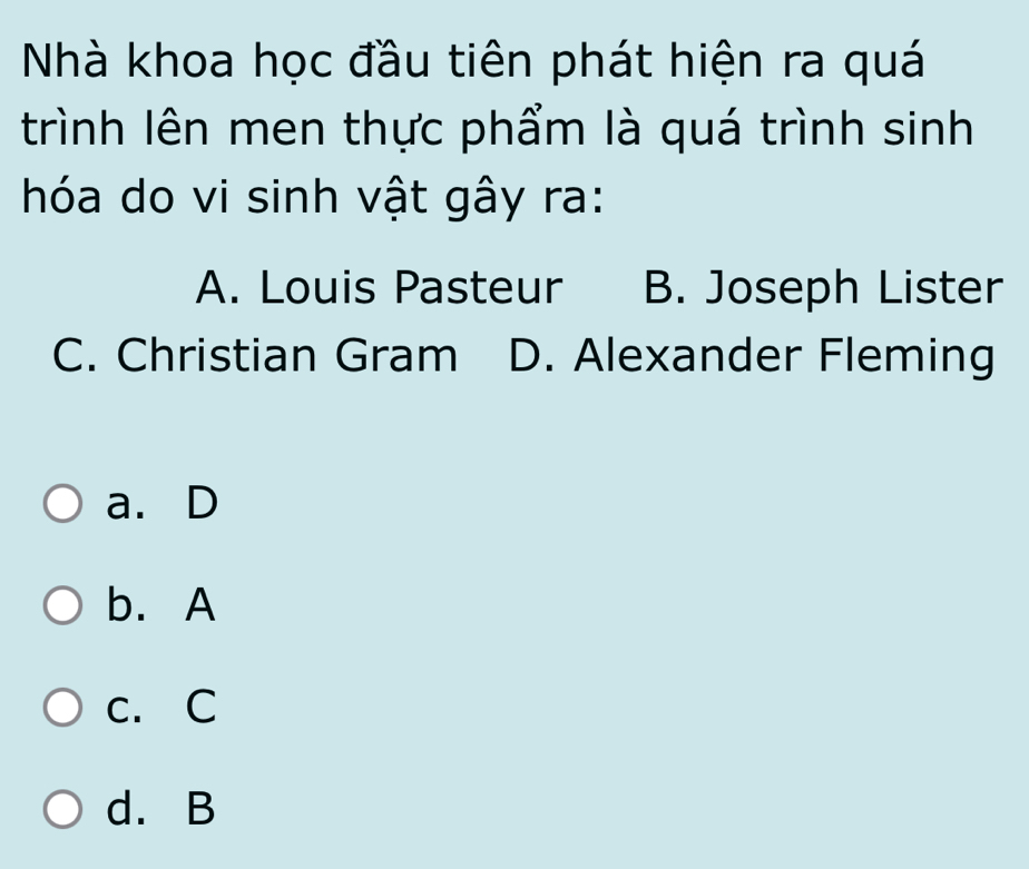 Nhà khoa học đầu tiên phát hiện ra quá
trình lên men thực phẩm là quá trình sinh
hóa do vi sinh vật gây ra:
A. Louis Pasteur B. Joseph Lister
C. Christian Gram D. Alexander Fleming
a. D
b. A
c. C
d. B