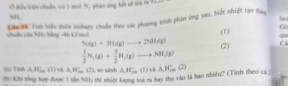 Ở điều kiện chuẩn, cứ 1 moi N, phan ứng hếi sẽ toa ra 92, 2
NH,. ho 
Câu 14. Tính biến thiên enthapy chuẩn theo các phương trình phản ứng sau, biết nhiệt tạo thành 
Gi 
(1) 
chuẩn của NHạ bảng - 46 kJ/mol. qu
N_2(g)+3H_2(g)to 2NH_3(g)
(2) 
Câ
 1/2 N_2(g)+ 3/2 H_2(g)to NH_3(g)
(a) Tính △ , H_(2m)^v (1) vi △ , H_(290)° (2) , so sánh △ , H_(2m)°(1) và △ _rH_(299)°(2)
(b) Khi tổng hợp được 1 tấn NH_3 thi nhiệt lượng toà ra hay thu vào là bao nhiêu? (Tính theo cả ]