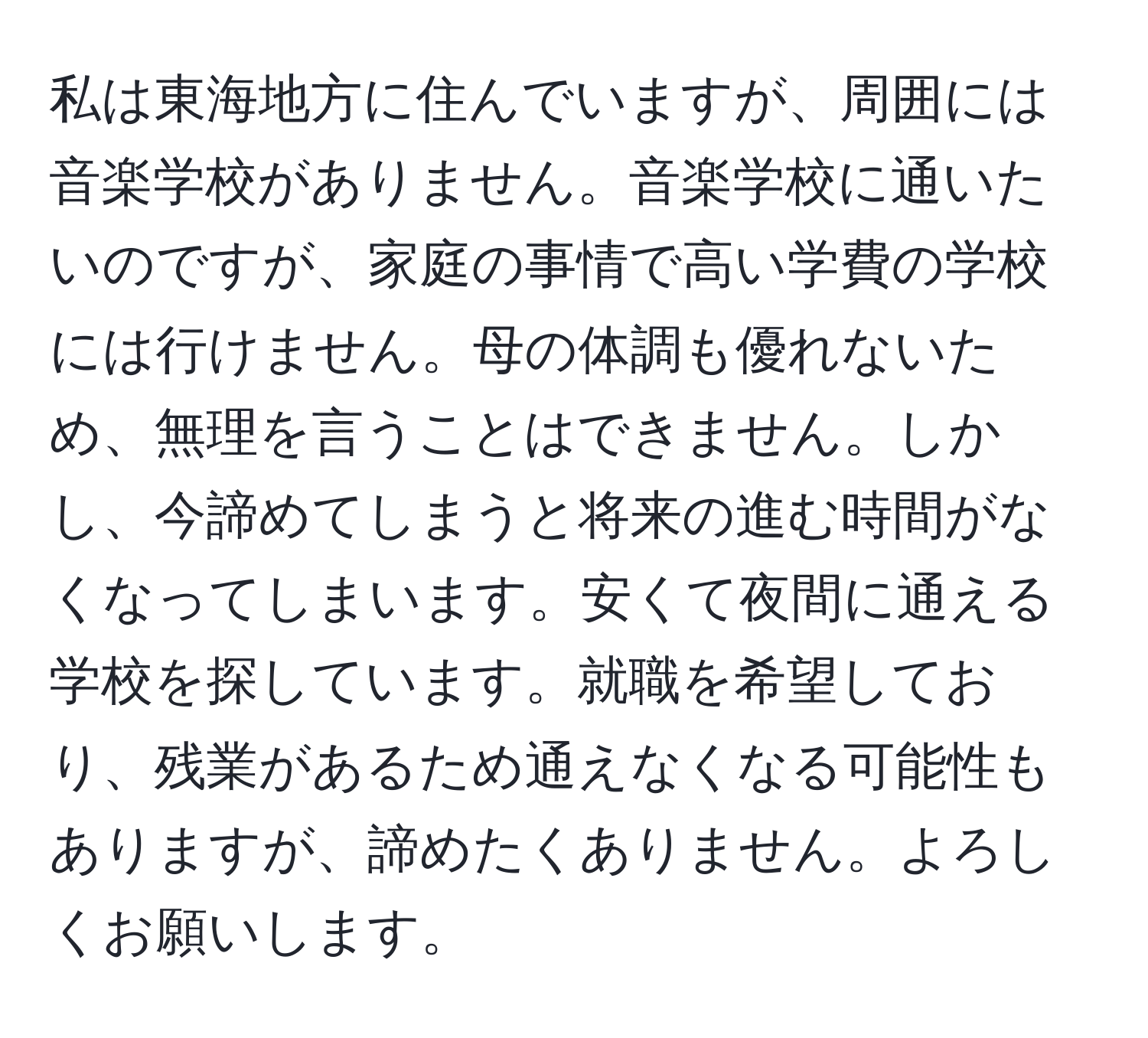 私は東海地方に住んでいますが、周囲には音楽学校がありません。音楽学校に通いたいのですが、家庭の事情で高い学費の学校には行けません。母の体調も優れないため、無理を言うことはできません。しかし、今諦めてしまうと将来の進む時間がなくなってしまいます。安くて夜間に通える学校を探しています。就職を希望しており、残業があるため通えなくなる可能性もありますが、諦めたくありません。よろしくお願いします。