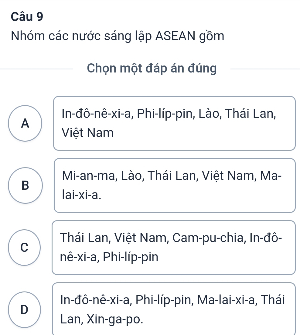 Nhóm các nước sáng lập ASEAN gồm
Chọn một đáp án đúng
In-đô-nê-xi-a, Phi-líp-pin, Lào, Thái Lan,
A
Việt Nam
Mi-an-ma, Lào, Thái Lan, Việt Nam, Ma-
B
lai-xi-a.
Thái Lan, Việt Nam, Cam-pu-chia, In-đô-
C
nê-xi-a, Phi-líp-pin
In-đô-nê-xi-a, Phi-líp-pin, Ma-lai-xi-a, Thái
D
Lan, Xin-ga-po.