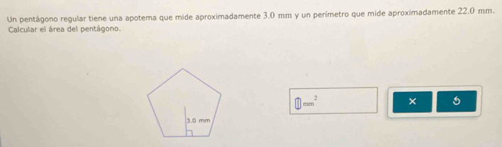 Un pentágono regular tiene una apotema que mide aproximadamente 3.0 mm y un perímetro que mide aproximadamente 22.0 mm. 
Calcular el área del pentágono.
□ mm^2
×