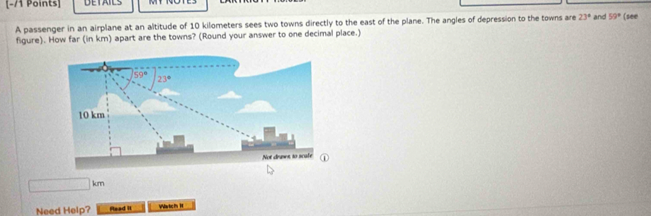 DETAILS
A passenger in an airplane at an altitude of 10 kilometers sees two towns directly to the east of the plane. The angles of depression to the towns are 23° and 59° (see
figure). How far (in km) apart are the towns? (Round your answer to one decimal place.)
□ km
Need Help? Read II Watch it