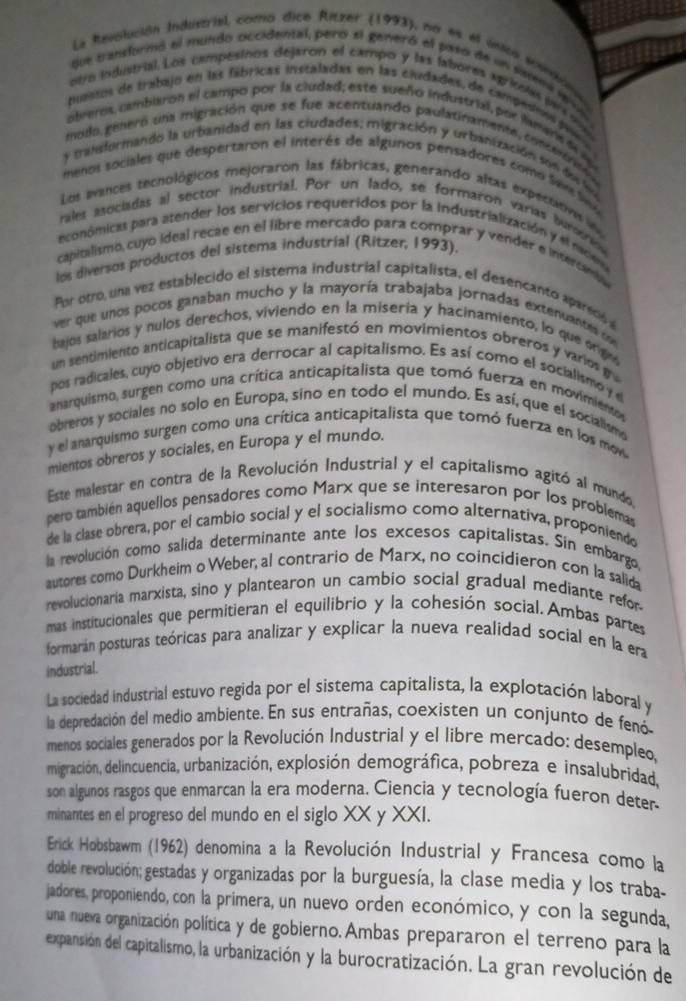 La Revolución Industrial, como dice Ritzer (1993), na es el únicn scenaión
que transformo el mundo occidental, pero el generó el paso de un sisema e v
otro industrial. Los campesinos dejaron el campo y las labores agriodas par m
puastos de trabajo en las fábricas instaladas en las ciudades, de campedens puea
obeeros, cambiaron el campo por la cludad; este sueño industrial, por lamans d 
modo generó una migración que se fue acentuando paulatinamente, concarric a
y transformando la urbanidad en las ciudades; migración y urbanización son dos feu
menos sociales que despertaron el interés de algunos pensadores como Sains Se
Los evances techológicos mejoraron las fábricas, generando altas expectatins i
ralet asociadas al sector industrial. Por un lado, se formaron varias burserin
econômicas para atender los servicios requeridos por la industrialización y el naciena
capitalismo, cuyo ideal recae en el libre mercado para comprar y vender e intercamb
los diversos productos del sistema industrial (Ritzer, 1993).
Par otro, una vez establecido el sistema industrial capitalista, el desencanto apareció 
ver que unos pocos ganaban mucho y la mayoría trabajaba jornadas extenuantes co
bajos salarios y nulos derechos, viviendo en la miseria y hacinamiento, lo que orge
un sentimiento anticapitalista que se manifestó en movimientos obreros y varios g
pos radicales, cuyo objetivo era derrocar al capitalismo. Es así como el socialismo y d
anarquismo, surgen como una crítica anticapitalista que tomó fuerza en movimiento 
obreros y sociales no solo en Europa, sino en todo el mundo. Es así, que el socialism
y el anarquismo surgen como una crítica anticapitalista que tomó fuerza en los mo
mientos obreros y sociales, en Europa y el mundo.
Este malestar en contra de la Revolución Industrial y el capitalismo agitó al mundo
pero también aquellos pensadores como Marx que se interesaron por los problemas
de la clase obrera, por el cambio social y el socialismo como alternativa, proponiendo
la revolución como salida determinante ante los excesos capitalistas. Sin embargo
autores como Durkheim o Weber, al contrario de Marx, no coincidieron con la salida
revolucionaria marxista, sino y plantearon un cambio social gradual mediante refor
mas institucionales que permitieran el equilibrio y la cohesión social. Ambas partes
formarán posturas teóricas para analizar y explicar la nueva realidad social en la era
industrial.
La sociedad industrial estuvo regida por el sistema capitalista, la explotación laboral y
la depredación del medio ambiente. En sus entrañas, coexisten un conjunto de fenó
menos sociales generados por la Revolución Industrial y el libre mercado: desempleo,
migración, delincuencia, urbanización, explosión demográfica, pobreza e insalubridad,
son algunos rasgos que enmarcan la era moderna. Ciencia y tecnología fueron deter-
minantes en el progreso del mundo en el siglo XX y XXI.
Erick Hobsbawm (1962) denomina a la Revolución Industrial y Francesa como la
doble revolución; gestadas y organizadas por la burguesía, la clase media y los traba-
jadores, proponiendo, con la primera, un nuevo orden económico, y con la segunda,
una nueva organización política y de gobierno. Ambas prepararon el terreno para la
expansión del capitalismo, la urbanización y la burocratización. La gran revolución de