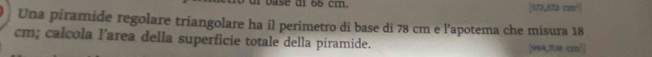 base di 66 cm. |572,572cm^2|
Una piramide regolare triangolare ha il perimetro di base di 78 cm e l'apotema che misura 18
cm; calcola l’area della superficie totale della piramide.
[994,708cm^2]