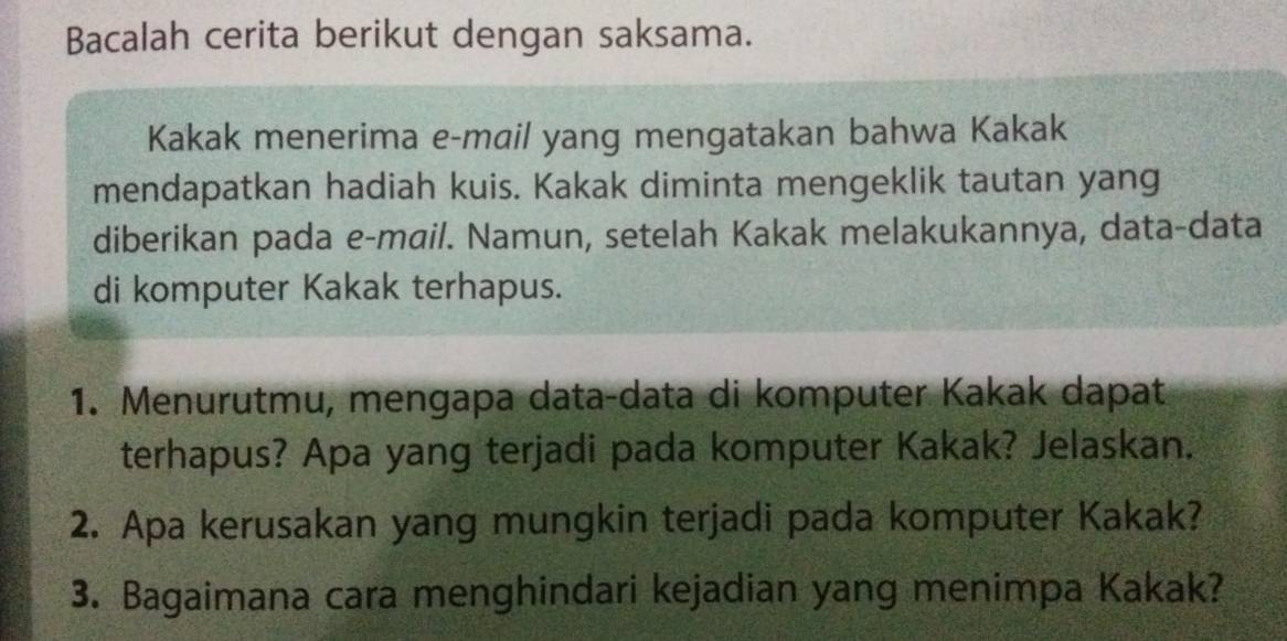 Bacalah cerita berikut dengan saksama. 
Kakak menerima e-mail yang mengatakan bahwa Kakak 
mendapatkan hadiah kuis. Kakak diminta mengeklik tautan yang 
diberikan pada e-mail. Namun, setelah Kakak melakukannya, data-data 
di komputer Kakak terhapus. 
1. Menurutmu, mengapa data-data di komputer Kakak dapat 
terhapus? Apa yang terjadi pada komputer Kakak? Jelaskan. 
2. Apa kerusakan yang mungkin terjadi pada komputer Kakak? 
3. Bagaimana cara menghindari kejadian yang menimpa Kakak?