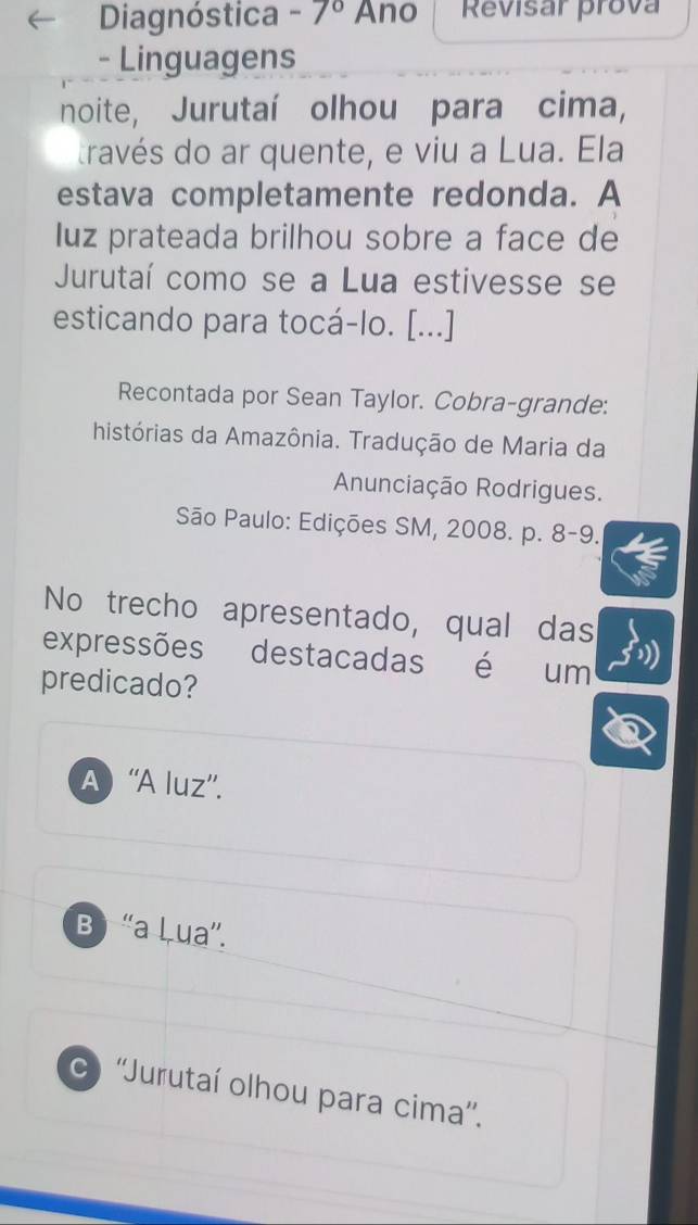 Diagnóstica -7° Ano Revisar prova
- Linguagens
noite, Jurutaí olhou para cima,
través do ar quente, e viu a Lua. Ela
estava completamente redonda. A
luz prateada brilhou sobre a face de
Jurutaí como se a Lua estivesse se
esticando para tocá-lo. [...]
Recontada por Sean Taylor. Cobra-grande:
histórias da Amazônia. Tradução de Maria da
Anunciação Rodrigues.
São Paulo: Edições SM, 2008. p. 8-9.
No trecho apresentado, qual das
expressões destacadas é um
predicado?
A) “'A luz''.
Bị “a Lua”.
) ''Jurutaí olhou para cima''.