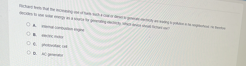 Richard feels that the increasing use of fuels such a coal or diesel to generate electricity are leading to pollution in his neighborhood. He therefore
decides to use solar energy as a source for generating electricity. Which device should Richard use?
A. internal combustion engine
B. electric motor
C. photovoltaic cell
D. AC generator