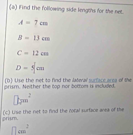 Find the following side lengths for the net.
A=7cm
B=13cm
C=12cm
D=5[cm
(b) Use the net to find the lateral surface area of the 
prism. Neither the top nor bottom is included,
□ cm^2
(c) Use the net to find the total surface area of the 
prism.
□ cm^2