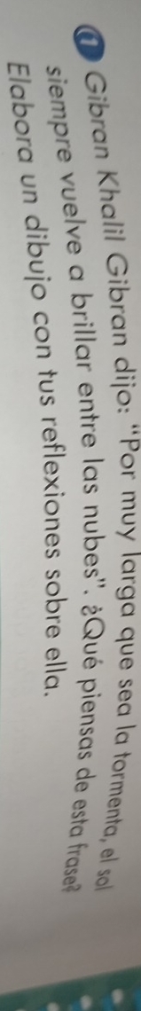 ① Gibran Khalil Gibran dijo: “Por muy larga que sea la tormenta, el sol 
siempre v uelve a brillar entre las nubes''. ¿Qué piensas de esta frase 
Elabora un dibujo con tus reflexiones sobre ella.