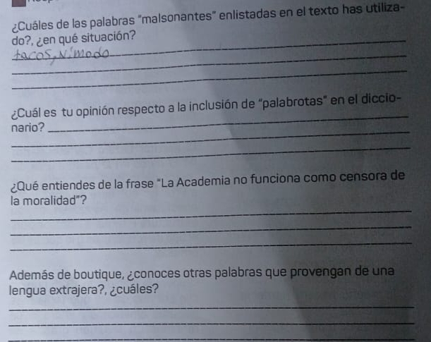 ¿Cuáles de las palabras "malsonantes" enlistadas en el texto has utiliza- 
_do?, ¿en qué situación? 
_ 
_ 
¿Cuál es tu opinión respecto a la inclusión de "palabrotas" en el diccio- 
_ 
nario? 
_ 
_ 
¿Qué entiendes de la frase "La Academia no funciona como censora de 
_ 
la moralidad"? 
_ 
_ 
Además de boutique, ¿conoces otras palabras que provengan de una 
lengua extrajera?, ¿cuáles? 
_ 
_ 
_