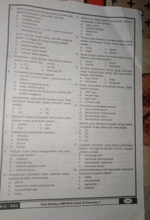 Berikut adalah hal-hal yang harus dimiliki oleh
seorang penyanyi grup vokal kecuali
11. Berkut ini yang bukan merupakan struktur
a. kerjasama gup aransemen musik adalah
b kualitas suara
c. penampilan
a. lagu pokok
b pengembangan
d * kemampuan untuk menonjolkan d. rilme c. tranposis
kemampuan diri
4. Jenis paduan suara yang memiliki anggota 12. Perihal yang dimaksud dengan melodi pokok
antara 12 hingga 28 orang penyanyi adalah _adalah ....
a. ensembel vōka!
dalam aransemen musik untuk grup vokal
b. paduan suara keci! a. ritme d. melodi c. irama
c. paduan suara besar
b. nada
d. paduan suara sedang 13. Gerak teratur karena munculinya tekan bunyi
(aksen) yang tetap disebut
5. Ensembel vokal adalah kelompok paduan b. melodi a. tempo d. instrumen c. irama
suara yang terdiri dari ... orang.
a. 3-12 c. 28-40 14. Struktur aransemen musik yang bertugas
b. 12-28 d. lebih dari 40 untuk mengalihkan posisi dan kedudukan
6. Perhatikan pemyataan berikut! a. lagu pokok tangga nada adalah .... c. koda
1) kepaia harus tegak, pandangan ke b. introduksi d. tranposisi
depan
2) tulang punggung lurus: 15. Pada susunanan aransemen musik, koda
3) dada membungkuk: memiliki tempat ...
4) kedua kaki terpancang kukuh di lantai dan a. akhir lag b tengah lagu
sedikit renggang
Berdasarkan peryataan tersebut yang tidak c. awal lagu
termasuk sikap baik dalam produksi suara d di mana saja
adalah 16. Perhatikan pernyataan berikut!
a. (1) c. (3) 1) Menentukan akord
b. (2) d. (4) 3) Menentukan irama 2) Menentukan melodi pokok
7. Berikut ini yang merupakan jenis suara pada 4) Menentukan instrumen
paduan suara anak-anak adalah ....
a. bariton c. tenor Berikut yang termasuk langkah kedua dalam
b. bas d. alto mengubah musik untuk grup vokal adalah _
8. Aransemen berasal dari bahasa .... b. (2) a. (1)
a. Amerika
b. Belanda d. (4) c. (3)
c. Eropa
d. Korea 17. Langkah pertama yang harus dilakukan
dalam mengaransemen musik secara
9. Paduan suara yang menggunakan satu jenis unisono adalah ....
suara saja disebut .... a. membuat intro
a. unisono b. membuat harmonisasai
b. vokal group c. menentukan instrumen
c. unisono paduan suara d. membuat tempo
d. unisono group 18. Jenis format yang cocok digunakan untuk grup
10. Aransemen dikatakan telah memiliki dasar vokal jenis acapela adalah ....
apabila kit telah menentukan .... a. vokal
a. akord b. intrumentalis
b. instrumen musik yang sesuai c. campuran
c. harmonisasi lagu d. orkestra
d. ritme
K13 - SGU Seni Budaya SMP/MTs Kelas IX Semester 1 29