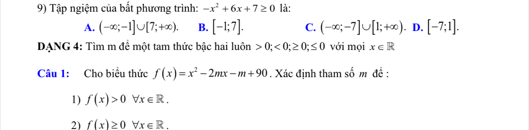 Tập ngiệm của bất phương trình: -x^2+6x+7≥ 0 là:
A. (-∈fty ;-1]∪ [7;+∈fty ). B. [-1;7]. C. (-∈fty ;-7]∪ [1;+∈fty ). D. [-7;1]. 
DANG 4: Tìm m để một tam thức bậc hai luôn 0;<0;≥ 0;≤ 0 với mọi x∈ R
Câu 1: Cho biểu thức f(x)=x^2-2mx-m+90. Xác định tham số m đề :
1) f(x)>0forall x∈ R. 
2) f(x)≥ 0forall x∈ R.