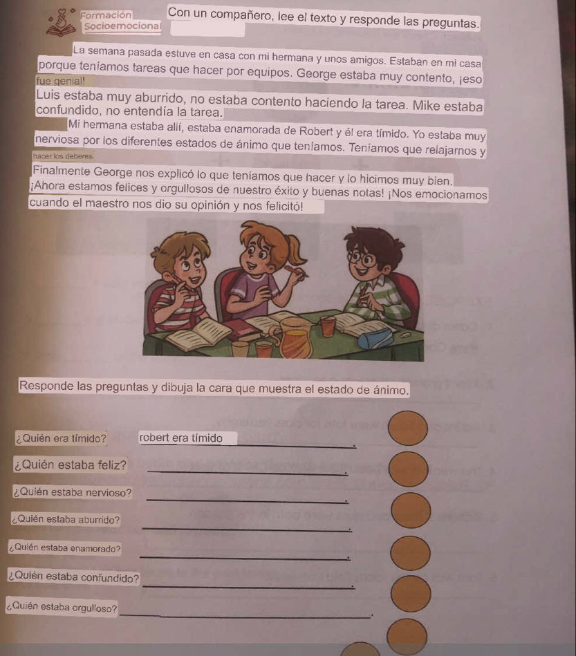 Formación Con un compañero, lee el texto y responde las preguntas. 
Socioemocional 
La semana pasada estuve en casa con mi hermana y unos amigos. Estaban en mi casa 
porque teníamos tareas que hacer por equipos. George estaba muy contento, ¡eso 
fue genial! 
Luis estaba muy aburrido, no estaba contento haciendo la tarea. Mike estaba 
confundido, no entendía la tarea. 
Mi hermana estaba allí, estaba enamorada de Robert y él era tímido. Yo estaba muy 
nerviosa por los diferentes estados de ánimo que teníamos. Teníamos que relajarnos y 
hacer los deberes. 
Finalmente George nos explicó lo que teníamos que hacer y lo hicimos muy bien. 
¡Ahora estamos felices y orgullosos de nuestro éxito y buenas notas! ¡Nos emocionamos 
cuando el maestro nos dio su opinión y nos felicitó! 
Responde las preguntas y dibuja la cara que muestra el estado de ánimo. 
_ 
¿Quién era tímido? robert era tímido 
¿Quién estaba feliz? 
_ 
_ 
¿Quién estaba nervioso? 
_ 
¿Quién estaba aburrido? 
_ 
¿Quién estaba enamorado? 
_ 
¿Quién estaba confundido? 
_ 
¿Quién estaba orgulloso?