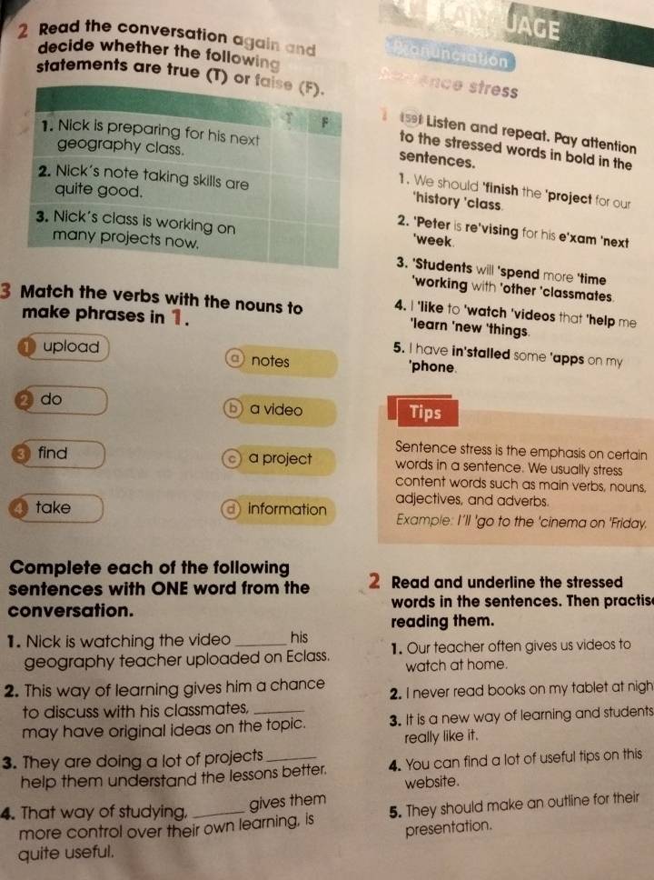 UAGE 
2 Read the conversation again and Monunciation 
decide whether the following t ence stres 
statements are true (T) 
se Listen and repeat. Pay attention 
to the stressed words in bold in the 
sentences. 
‘history ’class 
1. We should 'finish the 'project for our 
2. 'Peter is re'vising for his e'xam 'next 
'week. 
3. 'Students will 'spend more 'time 
'working with 'other 'classmates. 
3 Match the verbs with the nouns to 4. I 'like to 'watch 'videos that 'help me 
make phrases in 1. 
'learn 'new 'things 
5. I have in'stalled some 'apps on my 
upload a notes 'phone. 
2 do b) a video Tips 
Sentence stress is the emphasis on certain 
③find a project words in a sentence. We usually stress 
content words such as main verbs, nouns, 
take d information adjectives, and adverbs. 
Example: I'll 'go to the 'cinema on 'Friday. 
Complete each of the following 
sentences with ONE word from the 2 Read and underline the stressed 
conversation. words in the sentences. Then practis 
reading them. 
1. Nick is watching the video _his 
geography teacher uploaded on Eclass. 1. Our teacher often gives us videos to 
watch at home. 
2. This way of learning gives him a chance 2. I never read books on my tablet at nigh 
to discuss with his classmates,_ 
may have original ideas on the topic. 3. It is a new way of learning and students 
really like it. 
3. They are doing a lot of projects_ 
help them understand the lessons better. 4. You can find a lot of useful tips on this 
website. 
4. That way of studying,_ 
gives them 
more control over their own learning, is 5. They should make an outline for their 
presentation. 
quite useful.