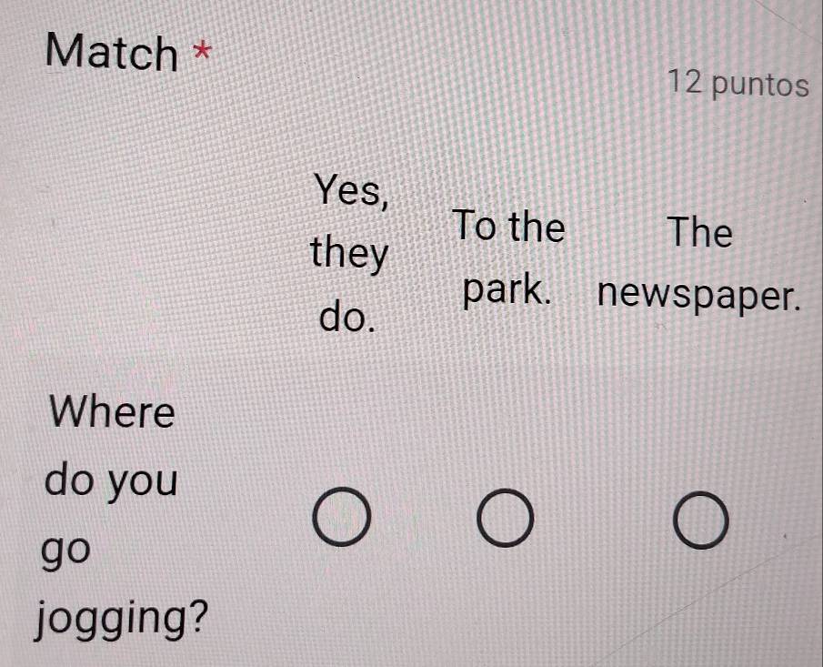 Match * 
12 puntos 
Yes, 
To the The 
they 
do. 
park. newspaper. 
Where 
do you 
go 
jogging?