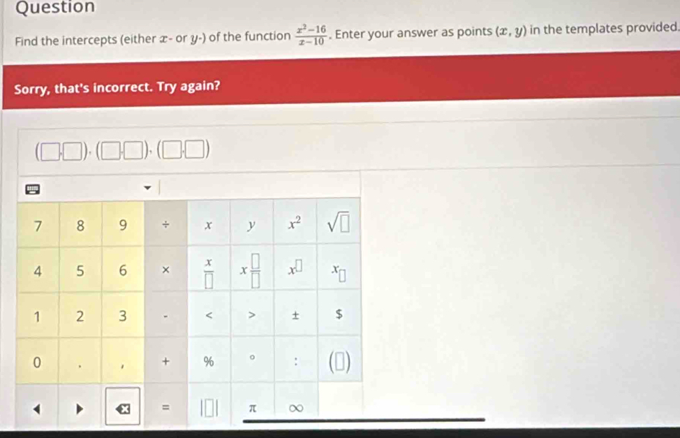 Question
Find the intercepts (either x- or y-) of the function  (x^2-16)/x-10 . Enter your answer as points (x,y) in the templates provided.
Sorry, that's incorrect. Try again?
(□ ,□ ) (□ |)