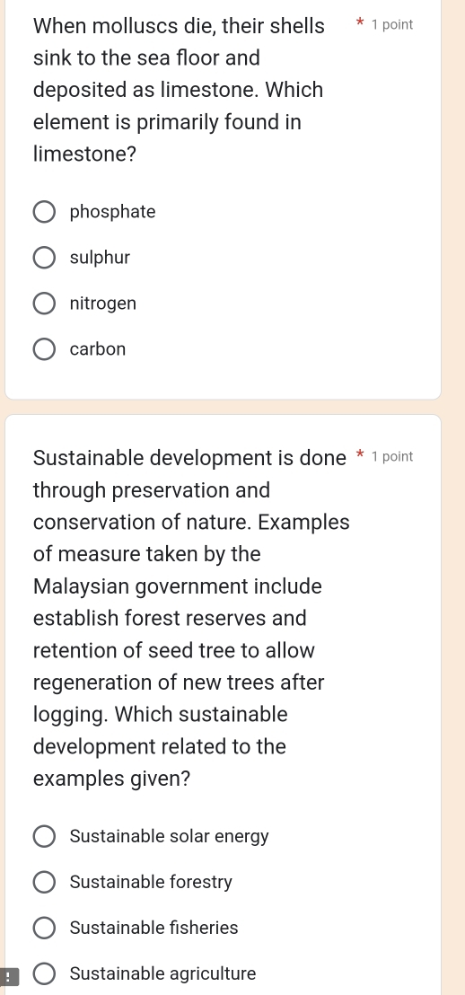 When molluscs die, their shells 1 point
sink to the sea floor and
deposited as limestone. Which
element is primarily found in
limestone?
phosphate
sulphur
nitrogen
carbon
Sustainable development is done * 1 point
through preservation and
conservation of nature. Examples
of measure taken by the
Malaysian government include
establish forest reserves and
retention of seed tree to allow
regeneration of new trees after
logging. Which sustainable
development related to the
examples given?
Sustainable solar energy
Sustainable forestry
Sustainable fisheries
! Sustainable agriculture