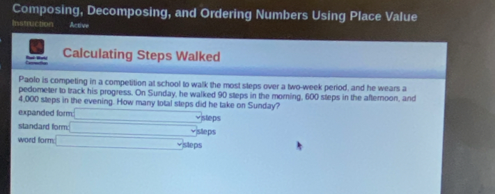 Composing, Decomposing, and Ordering Numbers Using Place Value
Instruction Active
Calculating Steps Walked

Paolo is competing in a competition at school to walk the most steps over a two-week period, and he wears a
pedometer to track his progress. On Sunday, he walked 90 steps in the morning, 600 steps in the afternoon, and
4,000 steps in the evening. How many total steps did he take on Sunday?
expanded form □ sleps
standard form □ sleps
word form □ % steps