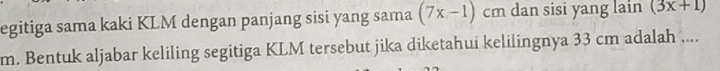 egitiga sama kaki KLM dengan panjang sisi yang sama (7x-1) cm dan sisi yang lain (3x+1)
m. Bentuk aljabar keliling segitiga KLM tersebut jika diketahui kelilingnya 33 cm adalah ....