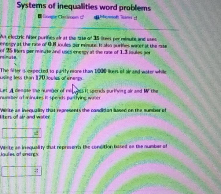 Systems of inequalities word problems 
Googie Classroom Microsoft Teams 
An electric fiter purifies air at the rate of 35 liters per minute and uses 
energy at the rate of 0.8 joules per minute. It also purifies water at the rate 
of 25 liters per minute and uses energy at the rate of 1.3 Joules per
minute
The filter is expected to purify more than 1000 liters of air and water while 
using less than 170 Joules of energy. 
Let A denote the number of mil ees it spends purifying air and W the 
number of minutes it spends purifying water. 
Write an inequality that represents the condition based on the number of 
liters of air and water. 
Write an inequality that represents the condition based on the number of 
Joules of energy.