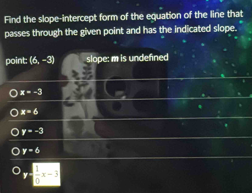 Find the slope-intercept form of the equation of the line that
passes through the given point and has the indicated slope.
point: (6,-3) slope: m is undefined
x=-3
x=6
y=-3
y=6
y= 1/0 x-3