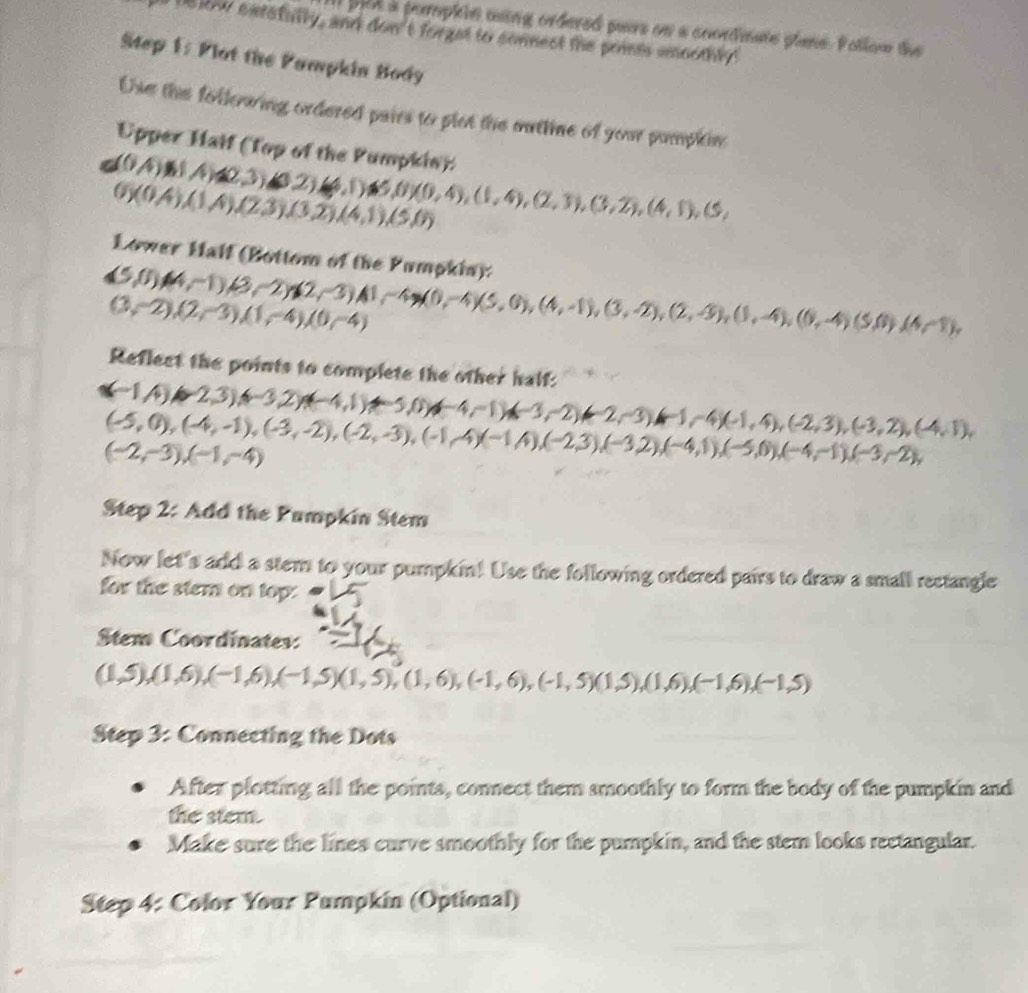 pan a pemphle using ordered paurs on a coondnate plane. Follow the
Delow extsfulty, and don't forget to connect the pomes emoothly!
Mtep 1: Plot the Pampkin Body
Use the follewing ordered pairs to plet the muttine of your pamplin
Upper Haif (Top of the Pumpkin): (0A),(4),(2,3),(3,2),(4,1),(5,0)(0,4),(1,4),(2,3),(3,2),(4,1),(5,
0)(0A),(1A),(23),(3,2),(4,1),(5,0)
Lower Half (Bottom of the Pumpkia):
(5,0)(4,-1),(3,-2)(2,-3)A1,-4,3(0,-4)(5,6),(4,-1),(3,-2),(2,-3),(1,-4),(0,-4),(5,0)(4-1),
(3,-2),(2,-3),(1,-4),(0,-4)
Reflect the points to complete the other half:
(-1,4),(-2,3),(-3,2),(-4,1)+-5,0),(-4,-1),(-3,-2),(-1,4),(-1,4),(-2,3),(-3,2),(-4,1),
(-5,0),(-4,-1),(-3,-2),(-2,-3),(-1,4),(-2,3),(-3,2),(-4,1),(-5,0),(-4,-1),(-3,-2),
(-2,-3),(-1,-4)
Step 2: Add the Pumpkin Stem
Now let's add a stem to your pumpkin! Use the following ordered pairs to draw a small rectangle
for the stem on top:
Stem Coordinates:
(1,5),(1,6),(-1,6),(-1,5)(1,5),(1,6),(-1,6),(-1,5)(1,5),(1,6),(-1,6),(-1,5)
Step 3: Connecting the Dots
After plotting all the points, connect them smoothly to form the body of the pumpkin and
the stem.
Make sure the lines curve smoothly for the pumpkin, and the stem looks rectangular.
Step 4: Color Your Pumpkin (Optional)