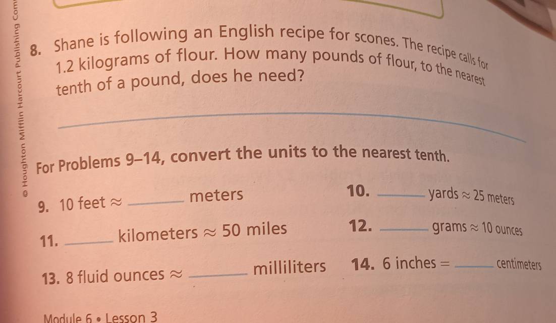 Shane is following an English recipe for scones. The recipe calls for
5 tenth of a pound, does he need? 
1. 2 kilograms of flour. How many pounds of flour, to the nearest 
For Problems 9-14, convert the units to the nearest tenth. 
10. yards approx 25
9. 10 feet ≈ _ meters _ meters
12. 
11. _ kilometers approx 50 miles _grams approx 10 ounces
13. 8 fluid ounces ≈ _ milliliters 14. 6 inches = _ centimeters
Module 6 • Lesson 3