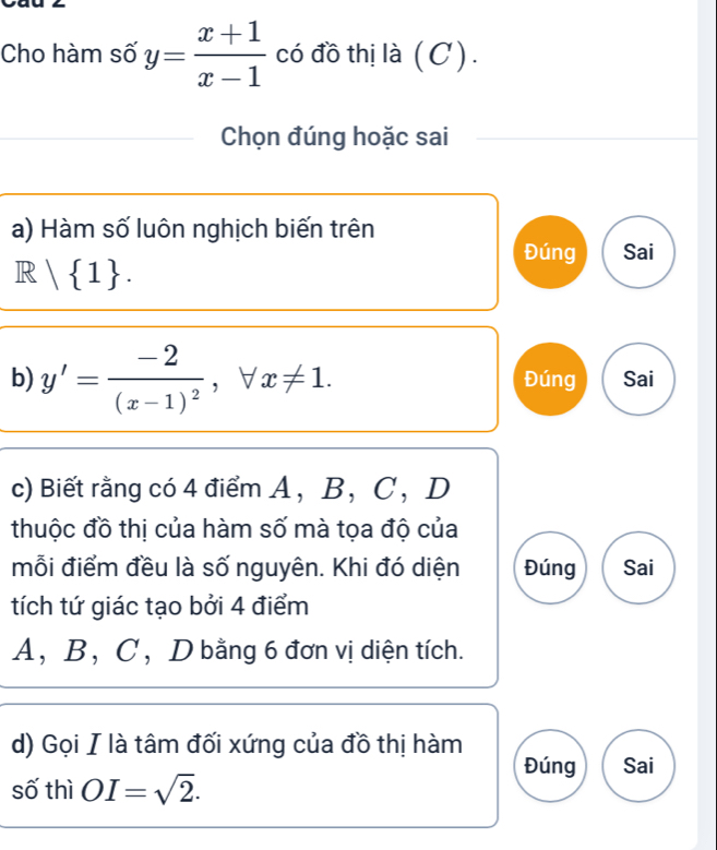 Cho hàm số y= (x+1)/x-1  có đồ thị là ( C ) . 
Chọn đúng hoặc sai 
a) Hàm số luôn nghịch biến trên 
Đúng Sai
R| 1. 
b) y'=frac -2(x-1)^2, forall x!= 1. Đúng Sai 
c) Biết rằng có 4 điểm A ， B ， C ， D
thuộc đồ thị của hàm số mà tọa độ của 
mỗi điểm đều là số nguyên. Khi đó diện Đúng Sai 
tích tứ giác tạo bởi 4 điểm
A, B, C , D bằng 6 đơn vị diện tích. 
d) Gọi I là tâm đối xứng của đồ thị hàm 
Đúng Sai 
số thì OI=sqrt(2).